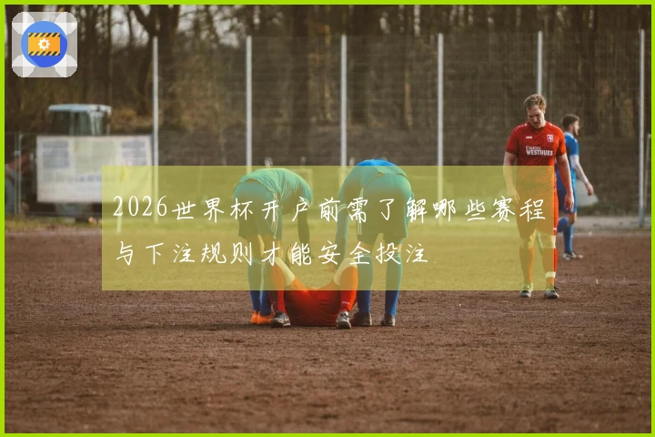 2026世界杯开户前需了解哪些赛程与下注规则才能安全投注